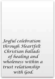 





Joyful celebration                                                                                                                                      through Heartfelt    
 Christian ballads
    of healing and    wholeness within a      trust relationship 
        with God.


Joyful Encouragement                                                                                                                Through Heartfelt    Contemporary 
Christian Ballads with 
Sweet sounding vocals That encourage Healing and wholeness 
In a trusting
Relationship with God.