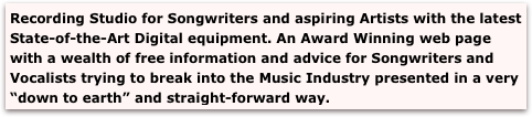 Recording Studio for Songwriters and aspiring Artists with the latest 
State-of-the-Art Digital equipment. An Award Winning web page with a wealth of free information and advice for Songwriters and Vocalists trying to break into the Music Industry presented in a very “down to earth” and straight-forward way.

