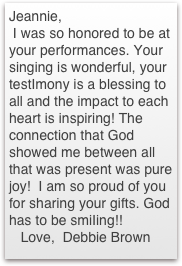 Jeannie,
 I was so honored to be at your performances. Your singing is wonderful, your testImony is a blessing to all and the impact to each heart is inspiring! The connection that God showed me between all that was present was pure joy!  I am so proud of you for sharing your gifts. God has to be smiIing!!
   Love,  Debbie Brown
              
         Debbie Brown￼